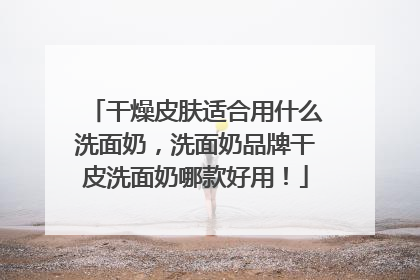 干燥皮肤适合用什么洗面奶，洗面奶品牌干皮洗面奶哪款好用！