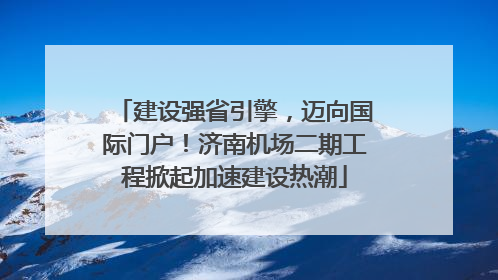 建设强省引擎，迈向国际门户！济南机场二期工程掀起加速建设热潮