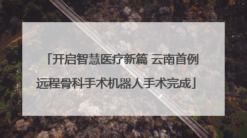 开启智慧医疗新篇 云南首例远程骨科手术机器人手术完成