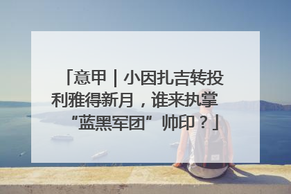 意甲｜小因扎吉转投利雅得新月，谁来执掌“蓝黑军团”帅印？