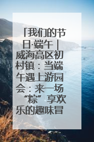 我们的节日·端午｜威海高区初村镇：当端午遇上游园会：来一场“粽”享欢乐的趣味冒险！