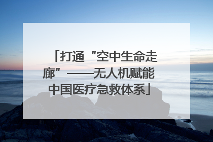 打通“空中生命走廊”——无人机赋能中国医疗急救体系