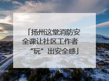 扬州这堂消防安全课让社区工作者“玩”出安全感