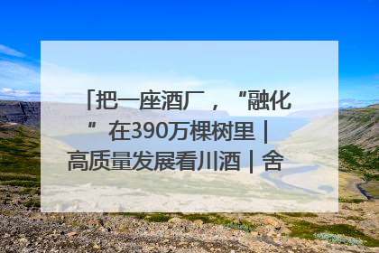 把一座酒厂，“融化”在390万棵树里｜高质量发展看川酒｜舍得酒｜舍得酒业｜舍得老酒｜沱牌酒
