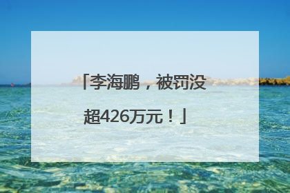 李海鹏，被罚没超426万元！