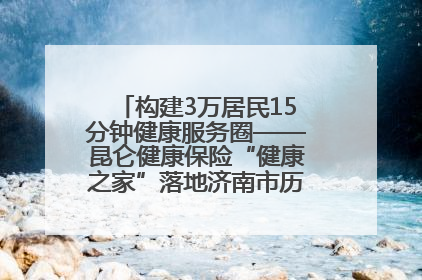 构建3万居民15分钟健康服务圈——昆仑健康保险“健康之家”落地济南市历城区鲍山街道