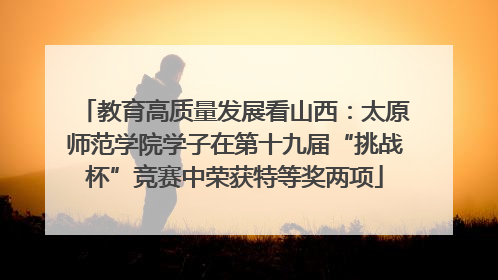教育高质量发展看山西：太原师范学院学子在第十九届“挑战杯”竞赛中荣获特等奖两项