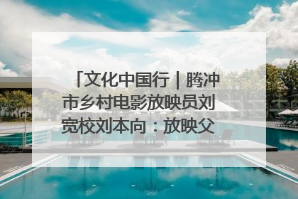 文化中国行｜腾冲市乡村电影放映员刘宽校刘本向：放映父子兵 接力光影梦
