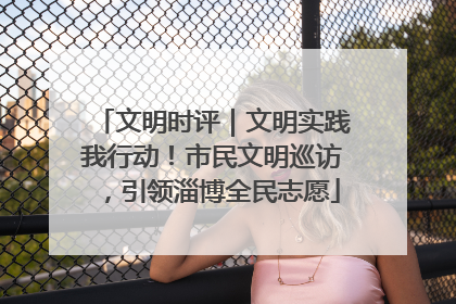 文明时评｜文明实践我行动！市民文明巡访，引领淄博全民志愿