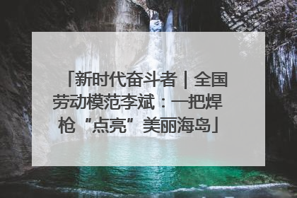 新时代奋斗者｜全国劳动模范李斌：一把焊枪“点亮”美丽海岛