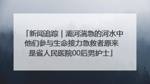 新闻追踪｜灞河湍急的河水中 他们参与生命接力急救者原来是省人民医院00后男护士