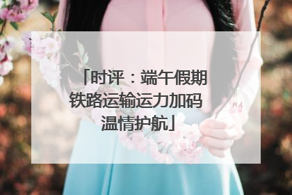 时评：端午假期铁路运输运力加码 温情护航