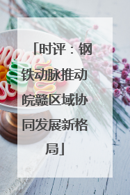 时评：钢铁动脉推动皖赣区域协同发展新格局