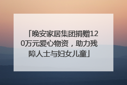 晚安家居集团捐赠120万元爱心物资，助力残障人士与妇女儿童