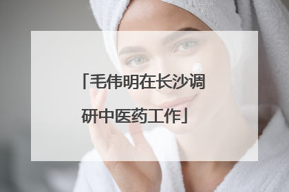 毛伟明在长沙调研中医药工作