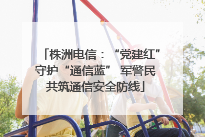 株洲电信：“党建红”守护“通信蓝” 军警民共筑通信安全防线