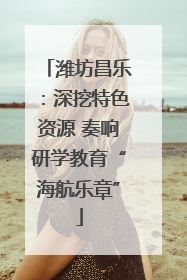 潍坊昌乐：深挖特色资源 奏响研学教育“海航乐章”