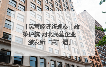 民营经济新观察｜政策护航 河北民营企业激发新“冀”遇