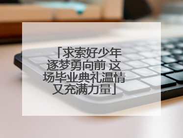 求索好少年 逐梦勇向前 这场毕业典礼温情又充满力量