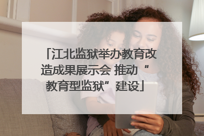 江北监狱举办教育改造成果展示会 推动“教育型监狱”建设