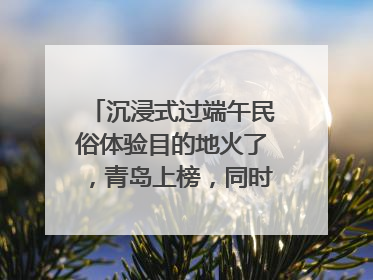 沉浸式过端午民俗体验目的地火了，青岛上榜，同时入选亲子游热门Top10