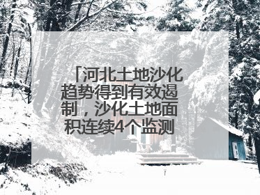 河北土地沙化趋势得到有效遏制，沙化土地面积连续4个监测周期实现缩减
