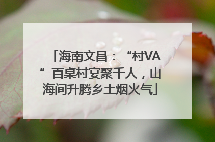 海南文昌：“村VA”百桌村宴聚千人，山海间升腾乡土烟火气