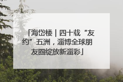 海岱楼｜四十载“友约”五洲，淄博全球朋友圈绽放新淄彩
