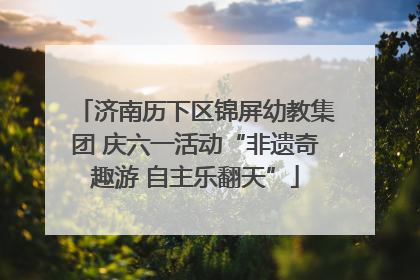 济南历下区锦屏幼教集团 庆六一活动“非遗奇趣游 自主乐翻天”