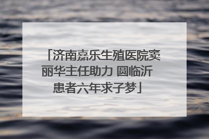 济南嘉乐生殖医院窦丽华主任助力 圆临沂患者六年求子梦