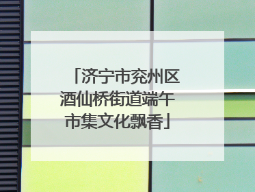 济宁市兖州区酒仙桥街道端午市集文化飘香
