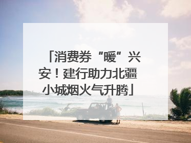 消费券“暖”兴安！建行助力北疆小城烟火气升腾