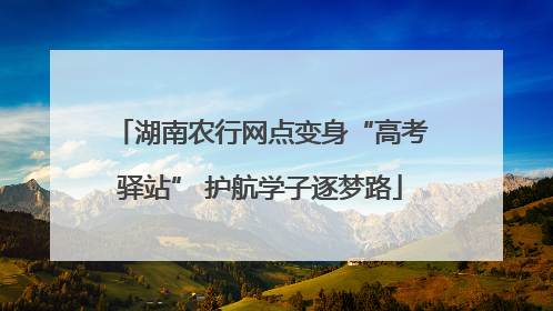 湖南农行网点变身“高考驿站” 护航学子逐梦路