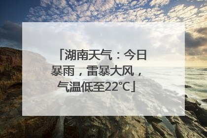 湖南天气：今日暴雨，雷暴大风，气温低至22℃