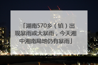 湖南570乡（镇）出现暴雨或大暴雨，今天湘中湘南局地仍有暴雨