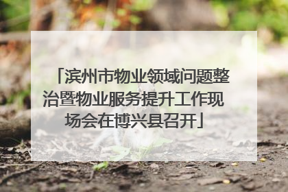 滨州市物业领域问题整治暨物业服务提升工作现场会在博兴县召开