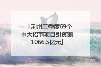荆州二季度69个重大招商项目引资额1066.5亿元