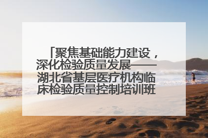 聚焦基础能力建设，深化检验质量发展——湖北省基层医疗机构临床检验质量控制培训班（孝感站）成功举办