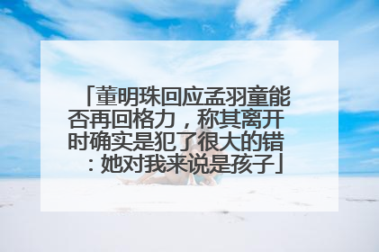 董明珠回应孟羽童能否再回格力，称其离开时确实是犯了很大的错：她对我来说是孩子