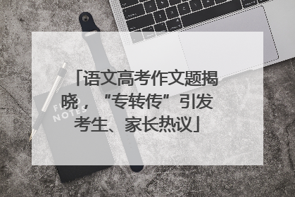 语文高考作文题揭晓，“专转传”引发考生、家长热议