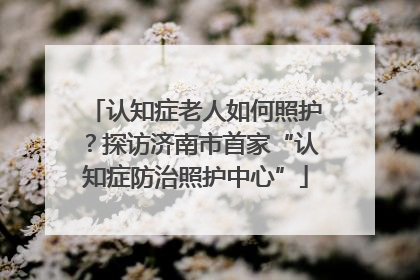 认知症老人如何照护？探访济南市首家“认知症防治照护中心”