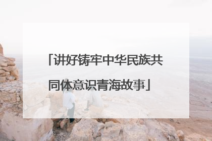 讲好铸牢中华民族共同体意识青海故事