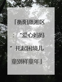 衡阳蒸湘区：“爱心妈妈”托起困境儿童别样童年