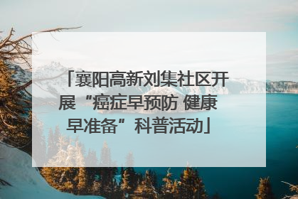 襄阳高新刘集社区开展“癌症早预防 健康早准备”科普活动