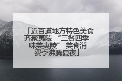 近百道地方特色美食齐聚夷陵 “三餐四季 味美夷陵” 美食消费季沸腾夏夜