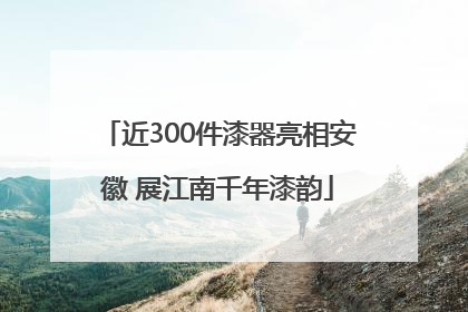 近300件漆器亮相安徽 展江南千年漆韵