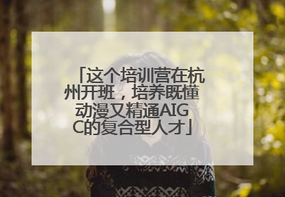 这个培训营在杭州开班，培养既懂动漫又精通AIGC的复合型人才