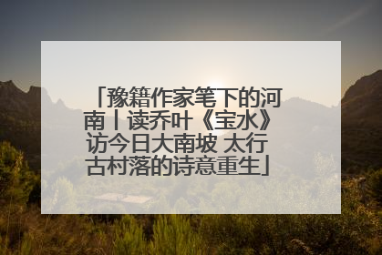 豫籍作家笔下的河南丨读乔叶《宝水》访今日大南坡 太行古村落的诗意重生