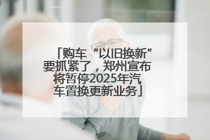 购车“以旧换新”要抓紧了，郑州宣布将暂停2025年汽车置换更新业务