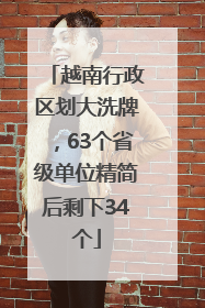 越南行政区划大洗牌，63个省级单位精简后剩下34个